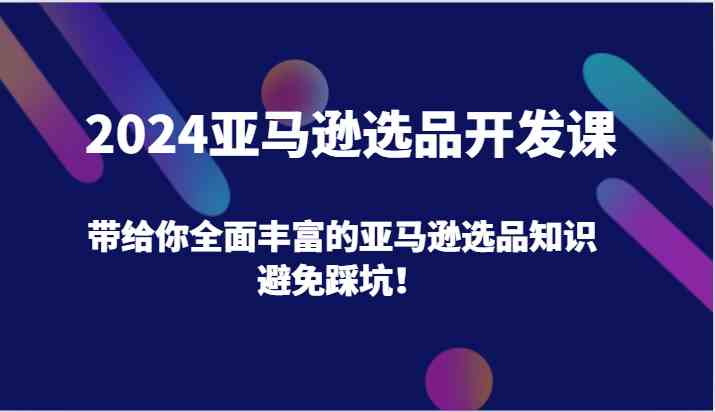 2024亚马逊选品开发课，带给你全面丰富的亚马逊选品知识，避免踩坑！-轻创淘金网