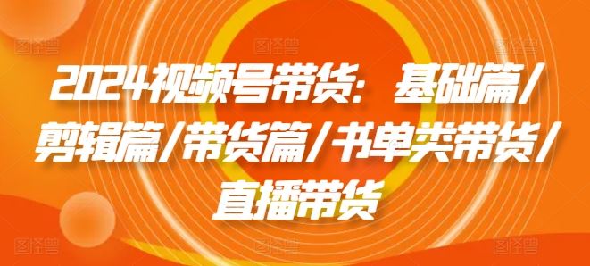 2024视频号带货：基础篇/剪辑篇/带货篇/书单类带货/直播带货-轻创淘金网