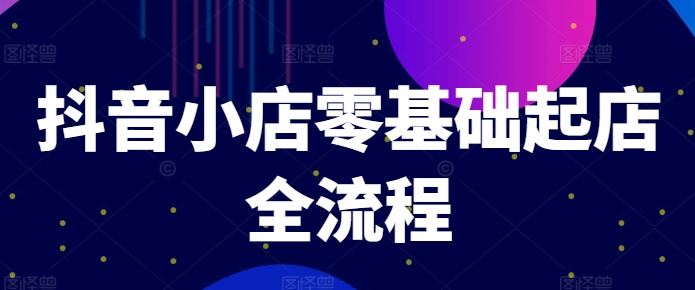 抖音小店零基础起店全流程，快速打造单品爆款技巧、商品卡引流模式与推流算法等-轻创淘金网