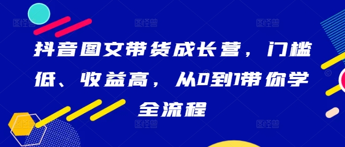 抖音图文带货成长营，门槛低、收益高，从0到1带你学全流程-轻创淘金网